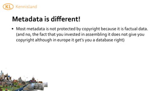 Metadata	
  is	
  diﬀerent!	
  	
  
• Most	
  metadata	
  is	
  not	
  protected	
  by	
  copyright	
  because	
  it	
  is	
  factual	
  data.	
  
  (and	
  no,	
  the	
  fact	
  that	
  you	
  invested	
  in	
  assembling	
  it	
  does	
  not	
  give	
  you	
  
  copyright	
  although	
  in	
  europe	
  it	
  get’s	
  you	
  a	
  database	
  right)	
  
 