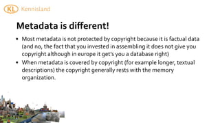 Metadata	
  is	
  diﬀerent!	
  	
  
• Most	
  metadata	
  is	
  not	
  protected	
  by	
  copyright	
  because	
  it	
  is	
  factual	
  data	
  
  (and	
  no,	
  the	
  fact	
  that	
  you	
  invested	
  in	
  assembling	
  it	
  does	
  not	
  give	
  you	
  
  copyright	
  although	
  in	
  europe	
  it	
  get’s	
  you	
  a	
  database	
  right)	
  
• When	
  metadata	
  is	
  covered	
  by	
  copyright	
  (for	
  example	
  longer,	
  textual	
  	
  
  descriptions)	
  the	
  copyright	
  generally	
  rests	
  with	
  the	
  memory	
  
  organization.
 