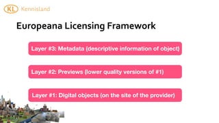 Europeana	
  Licensing	
  Framework

   Layer #3: Metadata (descriptive information of object)



   Layer #2: Previews (lower quality versions of #1)



   Layer #1: Digital objects (on the site of the provider)
 