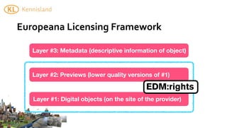 Europeana	
  Licensing	
  Framework

   Layer #3: Metadata (descriptive information of object)



   Layer #2: Previews (lower quality versions of #1)

                                            EDM:rights
   Layer #1: Digital objects (on the site of the provider)
 