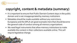 copyright,	
  content	
  &	
  metadata	
  (summary)
• It	
  is	
  important	
  to	
  ensure	
  that	
  Public	
  Domain	
  Content	
  stays	
  in	
  the	
  public	
  
  domain	
  and	
  is	
  not	
  misappropriated	
  by	
  memory	
  institutions	
  
• Metadata	
  should	
  be	
  made	
  available	
  without	
  any	
  restrictions.	
  
  Europeana	
  and	
  the	
  DPLA	
  set	
  good	
  examples	
  here	
  that	
  should	
  become	
  
  the	
  general	
  code	
  of	
  conduct	
  among	
  all	
  memory	
  organizations
• We	
  need	
  legal	
  instruments	
  that	
  allow	
  memory	
  institutions	
  to	
  make	
  
  available	
  the	
  content	
  in	
  their	
  collections	
  available	
  online.	
  This	
  will	
  
  require	
  legislative	
  change.
 