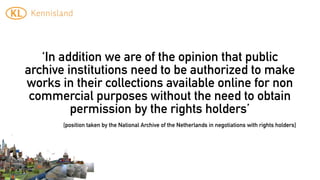 ‘In addition we are of the opinion that public
archive institutions need to be authorized to make
works in their collections available online for non
 commercial purposes without the need to obtain
         permission by the rights holders’
       [position taken by the National Archive of the Netherlands in negotiations with rights holders]
 