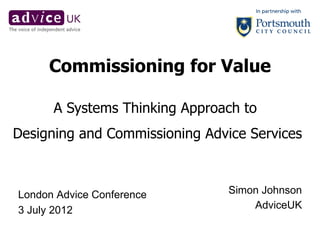 Commissioning for Value

      A Systems Thinking Approach to
Designing and Commissioning Advice Services



London Advice Conference        Simon Johnson
3 July 2012                         AdviceUK
 