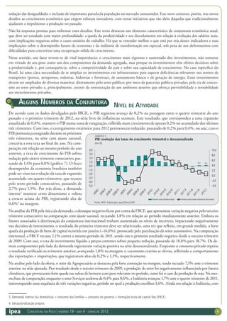 Conjuntura em Foco | número 19 · ano 4 · junho de 2012 4
redução das desigualdades e inclusão de importante parcela da população no mercado consumidor. Esse novo contexto, porém, traz novos
desafios ao crescimento econômico que exigem esforços inovadores, com novas iniciativas que vão além daquelas que tradicionalmente
ajudaram a impulsionar a produção no passado.
Não há respostas prontas para enfrentar esses desafios. Este texto destacou um elemento característico da conjuntura econômica atual,
que deve ser estudado com maior profundidade: a queda da produtividade e seu descolamento em relação à evolução dos salários reais,
com implicações negativas sobre o custo unitário do trabalho. Há que se entender melhor o que está por trás desses indicadores e suas
implicações sobre o desempenho futuro da economia e da indústria de transformação em especial, sob pena de nos defrontarmos com
dificuldades para concretizar uma recuperação sólida do crescimento.
Nesse sentido, um fator reveste-se de vital importância: o crescimento mais vigoroso e sustentado dos investimentos, não somente
em virtude de seu peso como um dos componentes da demanda agregada, mas porque os investimentos têm efeitos decisivos sobre
a produtividade e, por consequência, sobre a competitividade do país e sobre sua capacidade de crescimento. No caso específico do
Brasil, há uma clara necessidade de se ampliar os investimentos em infraestrutura para superar deficiências relevantes nos setores de
transportes (portos, aeroportos, rodovias, hidrovias e ferrovias), de saneamento básico e de geração de energia. Esses investimentos
devem ser ampliados de diversas maneiras: diretamente pelo setor público; por meio de parcerias público-privadas; pela via de conces-
sões ao setor privado; e, principalmente, através da estruturação de um ambiente atrativo que ofereça previsibilidade e rentabilidade
aos investimentos privados.
Nível de Atividade
De acordo com os dados divulgados pelo IBGE, o PIB registrou avanço de 0,2% na passagem entre o quarto trimestre do ano
passado e o primeiro trimestre de 2012, na série livre de influências sazonais. Este resultado, que correspondeu a uma expansão
anualizada de 0,8%, manteve o PIB numa zona de estagnação, refletida num crescimento de apenas 0,2% no acumulado dos últimos
três trimestres. Com isso, o carregamento estatístico para 2012 permaneceu reduzido, passando de 0,2% para 0,4%, ou seja, caso o
PIB permaneça estagnado durante os próximos
três trimestres, na série com ajuste sazonal,
cresceria a esta taxa ao final do ano. Na com-
paração em relação ao mesmo período do ano
anterior, a taxa de crescimento do PIB sofreu
redução pelo oitavo trimestre consecutivo, pas-
sando de 1,4% para 0,8% (gráfico 7). O fraco
desempenho da economia brasileira também
pode ser visto na evolução da taxa de expansão
acumulada em quatro trimestres, que recuou
pelo sexto período consecutivo, passando de
2,7% para 1,9%. Por trás disso, a demanda
interna3
manteve certo dinamismo e voltou
a crescer acima do PIB, registrando alta de
0,6%4
na margem.
Na análise do PIB pela ótica da demanda, o destaque negativo ficou por conta da FBCF, que apresentou variação negativa pelo terceiro
trimestre consecutivo na comparação com ajuste sazonal, recuando 1,8% em relação ao período imediatamente anterior. Embora os
fatores associados à deterioração da conjuntura internacional tenham aumentado os níveis de incerteza, impactando negativamente
nas decisões de investimento, o resultado do primeiro trimestre deve ser relativizado, uma vez que refletiu, em grande medida, a forte
queda da produção de bens de capital ocorrida em janeiro (–16,0%), provocada pela paralisação do setor automotivo. Na comparação
interanual, a FBCF recuou 2,1% contra o mesmo período de 2011, sendo este o primeiro resultado negativo desde o terceiro trimestre
de 2009. Com isso, a taxa de investimento líquido a preços correntes sofreu pequena redução, passando de 18,8% para 18,7%. Os de-
mais componentes pelo lado da demanda registraram variação positiva na série dessazonalizada. Enquanto o consumo privado repetiu
o resultado verificado no trimestre anterior, avançando 1,0% na margem, o vazamento externo se elevou, refletindo o comportamento
das exportações e importações, que registraram altas de 0,2% e 1,1%, respectivamente.
Na análise pelo lado da oferta, o setor da Agropecuária se destacou pela forte contração na margem, tendo recuado 7,3% ante o trimestre
anterior, na série ajustada. Pior resultado desde o terceiro trimestre de 2005, a produção do setor foi negativamente influenciada por fatores
climáticos, que provocaram forte queda nas safras de lavouras com peso relevante no período, como foi o caso da produção de soja. Na mes-
ma base de comparação, enquanto o setor Serviços acelerou de 0,4% para 0,6%, a Indústria avançou 1,7% ante o quarto trimestre de 2011,
interrompendo uma sequência de três variações negativas, período no qual a produção encolheu 1,6%. Ainda em relação à indústria, com
3. Demanda interna (ou doméstica) = consumo das famílias + consumo do governo + formação bruta de capital fixo (FBCF).
4. Dessazonalização própria.
Alguns números da conjuntura
GRÁFICO 7
PIB: evolução das taxas de crescimento trimestral e dessazonalizado
(Em %)
Fonte: IBGE. Elaboração: Ipea/Dimac/GAP.
1,8
1,5 1,6
-3,9
-1,5
1,5
2,6 2,7 2,1
1,2 0,9
1,0
0,9
0,5
–0,1
0,2 0,2
6,3 6,5
7,1
1,0
-2,7 -2,4
-1,5
5,3
9,3
8,8
6,9
5,3
4,2
3,3
2,1
1,4
0,8
-4,0
-2,0
0,0
2,0
4,0
6,0
8,0
10,0
-5,0
-4,0
-3,0
-2,0
-1,0
0,0
1,0
2,0
3,0
4,0
Trimestre contra timestre anterior Trimestre contra mesmo trimestre do ano anterior
 
