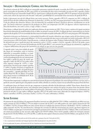 Conjuntura em Foco | número 19 · ano 4 · junho de 2012 6
Inflação – Desvalorização cambial não inflacionária
No primeiro semestre de 2012 a inflação ao consumidor apresentou trajetória de queda, recuando, dos 6,50% no acumulado dos doze
meses terminados em dezembro de 2011, para 4,99% no acumulado dos doze meses terminados em maio de 2012, segundo o Índice
Nacional de Preços ao Consumidor Amplo (IPCA). A prévia para a inflação de junho (segundo o IPCA-15) apontou variação de 0,18%,
contra maio, abaixo da expectativa do mercado,6
indicando a possibilidade de continuidade desse movimento de queda do IPCA.
Junho é tipicamente um mês de inflação baixa, por razões sazonais. Porém, segundo o IPCA-15, enquanto em 2011 a inflação de
junho foi baixa devido à deflação dos alimentos no domicílio (–0,18%), em 2012 esse grupo pressionou o índice para cima (0,65%).
A alta da inflação dos alimentos (dentro e fora do domicílio) foi resultado de fatores climáticos adversos, notadamente no sul do
país. Tais fatores reduziram a perspectiva de produção em 2012, em comparação à de 2011, de algumas culturas importantes na
dieta dos brasileiros, tais como o arroz, o trigo, o feijão e a batata.7
Desta forma, a inflação baixa de junho teve explicações distintas da que ocorreu em 2011. É de se notar a ausência de repasse aos preços
finais da desvalorização da moeda brasileira frente ao dólar, no primeiro semestre de 2012. A inflação dos bens comercializáveis no exterior
registroualtadeapenas3,2%noacumuladodosdozemesesterminadosemjunho(utilizandooIPCA-15comoproxyparaoIPCAdejunho).
A primeira razão para esse fenômeno é a continuidade da política de isenções tributárias, que atingiu o preço de bens duráveis neste
primeiro semestre do ano, registrando deflação (–4,1%) no acumulado dos doze meses terminados em junho (utilizando o IPCA-15
como proxy para o IPCA de junho). Especificamente, a redução do Imposto sobre Produtos Industrializados (IPI) para automóveis
foi determinante para a queda do preço dos automóveis novos (–3,5%) e usados (–2,62%), segundo o IPCA-15 de junho contra
maio. Nota-se que a nova estrutura de ponderação do IPCA pelo IBGE,8
com aumento da participação de automóveis, amplificou
o impacto deflacionista dos preços dos automóveis em relação ao que seria no ano passado.
A segunda razão é uma nova rodada de queda
dos preços de commodities, como os insumos
industriais, as commodities metálicas e as maté-
rias-primas brutas da agricultura, diante de um
cenáriodeprolongamentodacriseinternacional.
Isso explica a queda do preço do etanol, que,
segundo o índice do IPCA-15 de junho contra
maio, registrou variação de –1,47%, e, conse-
quentemente, da mistura que compõe a gasolina
(–1,48%). O gráfico 10 mostra as trajetórias de
aumento da taxa de câmbio e de queda do preço
das commodities – captadas pelo Índice de Com-
modities Brasil (IC-Br) em dólares. O resultado
dessarelaçãoinversaéaestabilidadedoIC-Brdo
BCB, que é medido em reais.
Oterceirofatorimportanteéareduçãonocustodofinanciamentodoprocessodeproduçãoedacomercializaçãodebenseserviços,istoé,a
quedadocustodocapitaldegiroedasprópriastaxasdocréditocobradasnocomércio,muitasvezesjáembutidasnospreçosfinaisdosbens.
A combinação desses três fatores mais do que compensou as pressões advindas da desvalorização cambial. Dessa forma, diante de um
cenário de queda da demanda interna, esses elementos juntos propiciam uma ausência de repasse aos preços finais das pressões altistas
da desvalorização cambial ou até mesmo políticas de promoções e descontos, como forma de as firmas preservarem ou aumentarem sua
parcela de mercado. É o que explica a deflação, segundo o IPCA-15 de junho contra maio, observada nos artigos de limpeza (–0,03%),
móveis e utensílios (–0,58%), cama mesa e banho (–1,12%) e TV, som e informática (–0,16%).
Setor Externo
Os números de maio do balanço de pagamentos brasileiro mostram um saldo global de US$ 1,1 bilhão, resultado de um déficit em tran-
sações correntes de US$ 3,5 bilhões (–17% em relação ao mesmo mês de 2011) e um saldo positivo da conta capital e financeira de US$
4,1 bilhões (–54,5%). O menor déficit em conta corrente deveu-se à redução das remessas de lucros e dividendos (–39,1%) e também do
saldo comercial (–16,2%). Na conta financeira, o destaque foi a reversão do saldo dos investimentos em carteira, que foram negativos em
US$ 3,1 bilhões, ao passo que os investimentos estrangeiros permaneceram vultosos (entradas de US$ 3,7 bilhões). Aliás, os investimentos
em carteira já acumulam no ano, até maio, saldo negativo de US$ 619 milhões. Neste mesmo período, o déficit em transações correntes
do país foi de US$ 20,9 bilhões, ou 2,19% do PIB, e o saldo da conta capital e financeira somou US$ 40,4 bilhões, com queda de 35,5%.
6. A expectativa para o IPCA de junho era de 0,20 de acordo com a pesquisa Focus de 15 de junho de 2012.
7. Ver o Levantamento Sistemático da Produção Agrícola do IBGE (atualização de 5 de junho de 2012).
8. Ver as publicações de janeiro e de fevereiro de 2012 do Conjuntura em Foco do Ipea/Dimac/GAP.
GRÁFICO 10
Taxa de câmbio e commodities
Fonte: BCB. Elaboração: Ipea/Dimac/GAP.
Obs.: Índices com base 100 em dezembro de 2005. O câmbio de junho (fim de período) foi aproximado pelo valor do dia 27 de
junho. Para o IC-Br em dólares de junho foi considerado o indicador da revista The Economist (all items).
1,5
1,6
1,7
1,8
1,9
2
2,1
2,2
2,3
2,4
2,5
40
60
80
100
120
140
160
180
200
220
fev/09
abr/09
jun/09
ago/09
out/09
dez/09
fev/10
abr/10
jun/10
ago/10
out/10
dez/10
fev/11
abr/11
jun/11
ago/11
out/11
dez/11
fev/12
abr/12
jun/12
IC-Br IC-Br em dólares Câmbio (eixo direito)
 