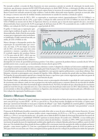 Conjuntura em Foco | número 19 · ano 4 · junho de 2012 7
No mercado cambial, a reversão do fluxo financeiro em maio aumentou a pressão no sentido de valorização da moeda norte-
americana, que alcançou o patamar de R$ 2,00/US$ pela primeira vez desde 2009. De fato, a valorização do dólar tem sido uma
tendência mundial, tendo em vista o seu papel de porto seguro frente às incertezas da economia mundial. Diante desse cenário, o
Banco Central tem realizado emissão de swaps cambiais e venda de dólar, oferecendo maior liquidez e proteção ao mercado, além
de começar a remover uma série de medidas tomadas anteriormente no sentido de controlar a entrada de capitais.
Na comparação entre maio de 2012 e 2011, as exportações se mantiveram estáveis (aproximadamente US$ 23,2 bilhões) e as
importações apresentaram alta de 2,9%, o que explica a redução do saldo comercial de US$ 3,5 bilhões em maio de 2011 para
US$ 2,9 bilhões no mesmo mês de 2012. É importante observar, no entanto, que se trata do maior superávit do ano e, em termos
dessazonalizados, houve aumento de 24,4% na passagem de abril para maio de 2012. No acumulado do ano, o saldo é de US$ 6,3
bilhões, com redução de 26,6% em comparação a igual período de 2011.
O gráfico 11 ilustra que as exportações apre-
sentam ligeira tendência de queda, em termos
dessazonalizados, desde o final do ano passado,
ao passo que as importações estão razoavelmen-
te estabilizadas. O saldo comercial tem sido, em
média, de US$ 1,8 bilhão ao mês.
Merece destaque o desempenho positivo das
exportações de manufaturados que cresce-
ram, em maio, 2,7% em relação ao mesmo
mês de 2011, com destaque para itens como
automóveis e motores e geradores elétricos.
O resultado negativo dos produtos básicos
(–2,7% entre maio de 2011 e 2012), por sua
vez, foi diretamente afetado pela queda re-
cente no preço do minério de ferro, embora o
desempenho em termos de quantidade permaneça positivo. Com efeito, o quantum de produtos básicos acumula alta de 7,0% no
período janeiro-maio, ao passo que os manufaturados tiveram alta de apenas 0,9%.
Com relação à economia mundial, a incerteza continua a dominar o cenário. A despeito de as eleições na Grécia terem conduzido ao poder
um partido favorável à continuidade das reformas exigidas pela União Europeia (UE), o Fundo Monetário Internacional (FMI) e o Banco
Central Europeu, permanecem as dúvidas quanto à capacidade de o novo governo suportar politicamente o custo dessas reformas. Para-
lelamente, cresceram as preocupações com a situação de Espanha e Itália, refletidas no aumento dos spreads sobre seus bônus soberanos.
Na Espanha, há uma preocupação especial com a situação dos bancos, o que levou o país a iniciar negociações para obter um pacote de
ajuda de até 100 bilhões de euros para capitalizar o setor bancário do país.
Nos Estados Unidos, os indicadores mais recentes fizeram crescer as preocupações relacionadas à capacidade de o país sustentar taxas
de crescimento mais robustas, tendo em vista as perspectivas não muito positivas para o consumo (diante de um mercado de trabalho
ainda pouco dinâmico) e dos efeitos da retirada de alguns estímulos fiscais. Na China, há indícios de que a desaceleração do crescimento
poderá ser mais forte do que a esperada neste ano, e não se descarta uma desaceleração ainda maior em 2013. Adicionalmente, o Brasil
já está sentindo os efeitos dos problemas econômicos na Argentina e das restrições às importações impostas pelo país, refletindo-se em
forte redução das exportações brasileiras para o vizinho.
Crédito e Mercado Financeiro
O Comitê de Política Monetária (Copom) continuou o movimento de redução da taxa básica de juros em sua última reunião, com um
novo corte de 0,5 p.p. na meta SELIC – de 9% a.a. para 8,5% a.a. Na ata dessa reunião, divulgada em 8 de junho, o Copom consi-
derou que “permanecem limitados os riscos para a trajetória da inflação” e que “dada a fragilidade da economia global, a contribuição
do setor externo tem sido desinflacionária”. A ata sinaliza ainda que o comitê deve continuar reduzindo “com parcimônia” a taxa de
juros nas próximas reuniões.
O processo de flexibilização da política monetária está tendo efeito sobre as taxas de juros cobradas pelo sistema financeiro. As taxas
médias cobradas de pessoa física e de pessoa jurídica caíram, respectivamente, de 45,1% a.a. e 28,7% a.a. em janeiro de 2012 para
38,8% a.a. e 25% a.a. em maio do mesmo ano – de acordo com os dados do BCB. Os dados da Associação Nacional dos Executivos de
Finanças, Administração e Contabilidade (ANEFAC) apontam na mesma direção. De acordo com a ANEFAC, as taxas médias para
pessoa física e para pessoa jurídica encontram-se nos menores valores da série histórica – iniciadas em 1995 e 1999, respectivamente. Esse
movimento de queda dos juros foi impulsionado também pelas significativas reduções lideradas pelos bancos públicos a partir de abril
deste ano. Um resultado direto dessa atitude dos bancos públicos foi o crescimento maior das operações de crédito em relação aos bancos
privados – como mostra o gráfico 12. Com isso, a participação de mercado das instituições públicas passou de 43,6% em janeiro de
2012 para 44,6% em maio deste ano. Outra consequência dessas quedas de juros foi a redução do spread bancário médio das operações
GRÁFICO 11
Exportações, importações e balança comercial: série dessazonalizada
(Em US$ milhões)
Fonte: Secretaria de Comércio Exterior (Secex). Elaboração: Ipea/Dimac/GAP.
0
500
1.000
1.500
2.000
2.500
3.000
3.500
4.000
4.500
5.000
0
2.000
4.000
6.000
8.000
10.000
12.000
14.000
16.000
18.000
20.000
22.000
24.000 (Saldo)
(Exportações e importações)
Saldo Exportações Importações
 
