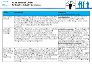 FAME Selection Criteria
               for Creative Industry Businesses


Criteria         Explanation                                                       Definition
                                                                                   (cf. Businessdictionary.com)
Great market    Growth Possibilities depend on the potential of the market. The market potential = the estimated maximum
potential       market should be big enough and not dominated by too many total sales revenue of all suppliers of a
                providers. It should be possible to gain a noticeable market share. product in a market during a certain period.
                The evaluation of the market potential and the estimated market
                share should be realistic. Only then it is attractive for VC
                investment.
Sustainable     A business idea should help to solve existing problems in a better competitive advantage = A superiority gained
competitive     way as before. The improvement needs to be significant &            by an organization when it can provide the
advantage       measureable (no fuzzy terms to explain!). Furthermore the           same value as its competitors but at a lower
                business idea should not only work for a short time frame, but price, or can charge higher prices by providing
                provide a long-term profit. The competitive advantage cannot be greater value through differentiation.
                matched by competitors now, and should maintain that position Competitive advantage results from matching
                when growing and facing new competitors.                            core competencies to the opportunities.
                                                                                    Sustainable competitive advantage = A long-
                                                                                    term competitive advantage that is not easily
                                                                                    duplicable or surpassable by the competitors.
Creative USP    The business idea should be unique in order to differentiate from USP = Real or perceived benefit of a good or
(Unique Selling other competitors. It should be very clear what is different (and service that differentiates it from the
Point or Unique better) than already existing products/services. The question       competing brands and gives its buyer a logical
Selling         "Why should a customer decide to buy your offer and not that of reason to prefer it over other brands. USP is
Proposition)    the competition?" should be answered very clearly and               often a critical component of a promotional
                convincing. The USP should be based on a creative idea not on a theme around which an advertising campaign
                technology.                                                         is built.
 