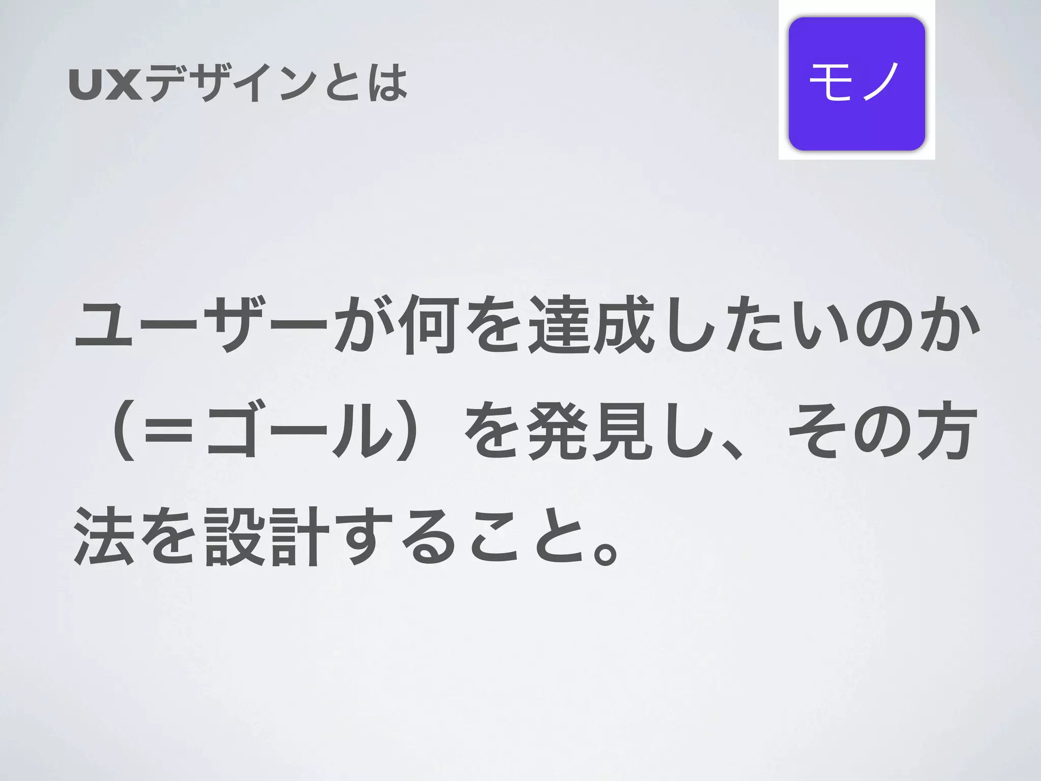 UXデザインとは    モノ



ユーザーが何を達成したいのか
（＝ゴール）を発見し、その方
法を設計すること。
 