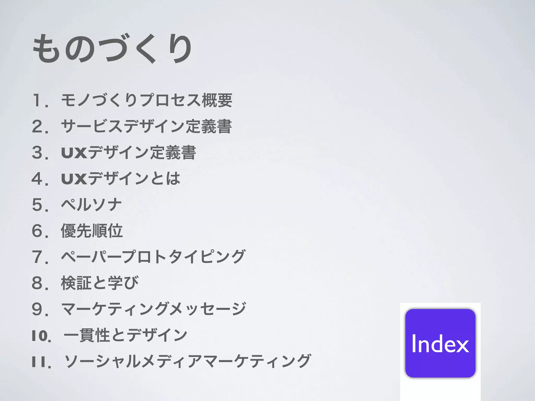 ものづくり
１．モノづくりプロセス概要
２．サービスデザイン定義書
３．UXデザイン定義書
４．UXデザインとは
５．ペルソナ
６．優先順位
７．ペーパープロトタイピング
８．検証と学び
９．マーケティングメッセージ
10．一貫性とデザイン
                      Index
11．ソーシャルメディアマーケティング
 