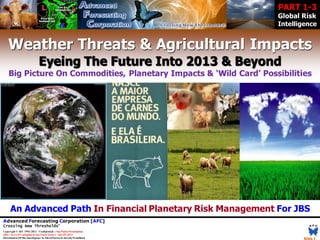 PART 1-3
                                                                            Global Risk
                                                                            Intelligence


    Weather Threats & Agricultural Impacts
                               Eyeing The Future Into 2013 & Beyond
    Big Picture On Commodities, Planetary Impacts & ‘Wild Card’ Possibilities




      An Advanced Path In Financial Planetary Risk Management For JBS
Advanced Forecasting Corporation [AFC]
Crossing New Thresholds®
Copyright © AFC 1993-2012 Confidential :: Sao Paulo Presentation
JBS // Jerry O’Callaghan & Sao Paulo Team  July 05, 2012
Distribution Of This Intelligence To Third Parties Is Strictly Prohibited          Slide 1
 