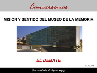 Conversemos
MISION Y SENTIDO DEL MUSEO DE LA MEMORIA




               EL DEBATE
                                         JULIO, 2012

            Comunidades de Aprendizaje
 