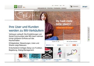 Ihre User und Kunden
     werden zu Mit-Verkäufern
     Vertrauen verkauft: Die Empfehlungen von
     Social Communities oder Mit-Usern nehmen
     immer größeren Einfluss auf das
     Kaufverhalten
     Erfolgstreiber: Bewertungen, Liken und
     Sharen zeigt Relevanz
     Entscheidend richtiges Setup von Funktion,
     Begleitung, Dialog-Management




Copyright 2012 TWT
 