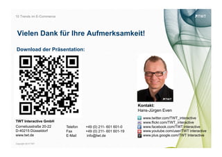 10 Trends im E-Commerce




 Vielen Dank für Ihre Aufmerksamkeit!

Download der Präsentation:




                                                              Kontakt:
                                                              Hans-Jürgen Even
                                                                www.twitter.com/TWT_interactive
TWT Interactive GmbH                                            www.flickr.com/TWT_interactive




                                                                                                       bild: bdnegin auf flickr.com
Corneliusstraße 20-22     Telefon   +49 (0) 211- 601 601-0      www.facebook.com/TWT interactive
D-40215 Düsseldorf        Fax       +49 (0) 211- 601 601-19     www.youtube.com/user/TWT interactive
www.twt.de                E-Mail    info@twt.de                 www.plus.google.com/TWT Interactive

Copyright 2012 TWT
 