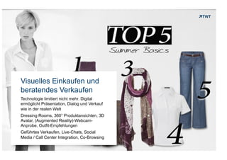 Visuelles Einkaufen und
    beratendes Verkaufen
    Technologie limitiert nicht mehr. Digital
    ermöglicht Präsentation, Dialog und Verkauf
    wie in der realen Welt
    Dressing Rooms, 360° Produktansichten, 3D
    Avatar, (Augmented Reality)-Webcam-
    Anprobe, Outfit-Empfehlungen
    Geführtes Verkaufen, Live-Chats, Social
    Media / Call Center Integration, Co-Browsing

Copyright 2012 TWT
 