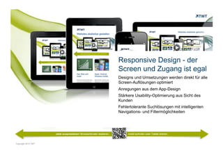 Responsive Design - der
                     Screen und Zugang ist egal
                     Designs und Umsetzungen werden direkt für alle
                     Screen-Auflösungen optimiert
                     Anregungen aus dem App-Design
                     Stärkere Usability-Optimierung aus Sicht des
                     Kunden
                     Fehlertolerante Suchlösungen mit intelligenten
                     Navigations- und Filtermöglichkeiten




Copyright 2012 TWT
 
