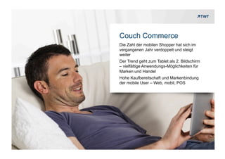 Couch Commerce
                     Die Zahl der mobilen Shopper hat sich im
                     vergangenen Jahr verdoppelt und steigt
                     weiter
                     Der Trend geht zum Tablet als 2. Bildschirm
                     – vielfältige Anwendungs-Möglichkeiten für
                     Marken und Handel
                     Hohe Kaufbereitschaft und Markenbindung
                     der mobile User – Web, mobil, POS




Copyright 2012 TWT
 