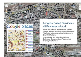 Location Based Services –
                     all Business is local
                     Marke und Services bei Bedarf des Kunden
                     präsent, relevant und nützlich durch intelligente
                     Filialfinder, automatisierte Deal Updates bzw.
                     Smart Notifications
                     Unterstützung des stationären Handels,
                     Steigerung Kundenbindung, Reaktivierung
                     durch digitale Services




Copyright 2012 TWT
 