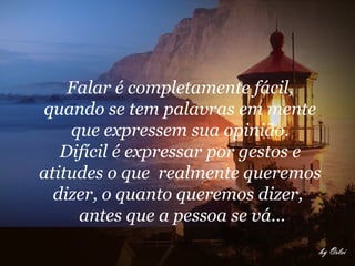 Falar é completamente fácil,
quando se tem palavras em mente
    que expressem sua opinião.
   Difícil é expressar por gestos e
atitudes o que realmente queremos
  dizer, o quanto queremos dizer,
     antes que a pessoa se vá...
 