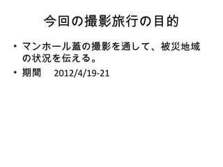 今回の撮影旅行の目的
• マンホール蓋の撮影を通して、被災地域
  の状況を伝える。
• 期間　 2012/4/19-21
 