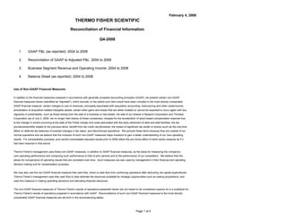 February 4, 2009
                                                        THERMO FISHER SCIENTIFIC
                                                   Reconciliation of Financial Information

                                                                              Q4-2008


    1.       GAAP P&L (as reported): 2004 to 2008

    2.       Reconciliation of GAAP to Adjusted P&L: 2004 to 2008

    3.       Business Segment Revenue and Operating Income: 2004 to 2008

    4.       Balance Sheet (as reported): 2004 to 2008


Use of Non-GAAP Financial Measures

In addition to the financial measures prepared in accordance with generally accepted accounting principles (GAAP), we present certain non-GAAP
financial measures herein (identified as quot;adjustedquot;), which exclude, to the extent such item would have been included in the most directly comparable
GAAP financial measure: certain charges to cost of revenues, principally associated with acquisition accounting; restructuring and other costs/income;
amortization of acquisition-related intangible assets; certain other gains and losses that are either isolated or cannot be expected to occur again with any
regularity or predictability, such as those arising from the sale of a business or real estate, the sale of our shares in Newport Corporation and Thoratec
Corporation (as of July 2, 2005, we no longer held shares of these companies), charges for the acceleration of stock-based compensation expense due
to the change in control occurring at the date of the Fisher merger and costs associated with the early retirement of debt and debt facilities; the tax
provisions/benefits related to the previous items; benefit from tax credit carryforwards; the impact of significant tax audits or events (such as the one-time
effect on deferred tax balances of enacted changes in tax rates), and discontinued operations. We exclude these items because they are outside of our
normal operations and we believe that the inclusion of such non-GAAP measures helps investors to gain a better understanding of our core operating
results. For comparability purposes, prior period consolidated adjusted results prior to 2006 reflect the pro forma effect of stock option expense as if it
had been required in that period.


Thermo Fisher's management uses these non-GAAP measures, in addition to GAAP financial measures, as the basis for measuring the company's
core operating performance and comparing such performance to that of prior periods and to the performance of our competitors. We believe that this
allows for comparisons of operating results that are consistent over time. Such measures are also used by management in their financial and operating
decision making and for compensation purposes.


We may also use the non-GAAP financial measure free cash flow, which is cash flow from continuing operations after deducting net capital expenditures.
Thermo Fisher’s management uses free cash flow to help estimate the resources available for strategic opportunities such as making acquisitions, and
uses this measure in making operating decisions and allocating financial resources.


The non-GAAP financial measures of Thermo Fisher's results of operations presented herein are not meant to be considered superior to or a substitute for
Thermo Fisher's results of operations prepared in accordance with GAAP. Reconciliations of such non-GAAP financial measures to the most directly
comparable GAAP financial measures are set forth in the accompanying tables.




                                                                                                               Page 1 of 5
 