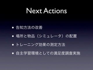 Next Actions

• 告知方法の改善
• 場所と物品（シミュレータ）の配置
• トレーニング効果の測定方法
• 自主学習環境としての満足度調査実施
 