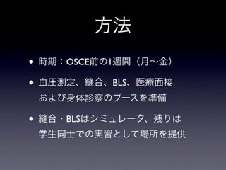 方法
• 時期：OSCE前の1週間（月∼金）
• 血圧測定、縫合、BLS、医療面接
 および身体診察のブースを準備

• 縫合・BLSはシミュレータ、残りは
 学生同士での実習として場所を提供
 