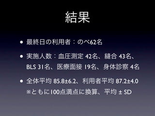 結果
• 最終日の利用者：のべ62名
• 実施人数：血圧測定 42名、縫合 43名、
 BLS 31名、医療面接 19名、身体診察 4名

• 全体平均 85.8±6.2、利用者平均 87.2±4.0
 ※ともに100点満点に換算、平均 ± SD
 