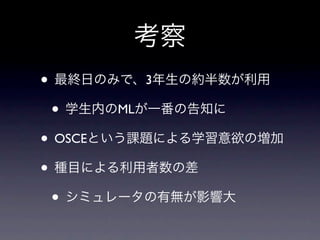 考察
• 最終日のみで、3年生の約半数が利用
 • 学生内のMLが一番の告知に
• OSCEという課題による学習意欲の増加
• 種目による利用者数の差
 • シミュレータの有無が影響大
 