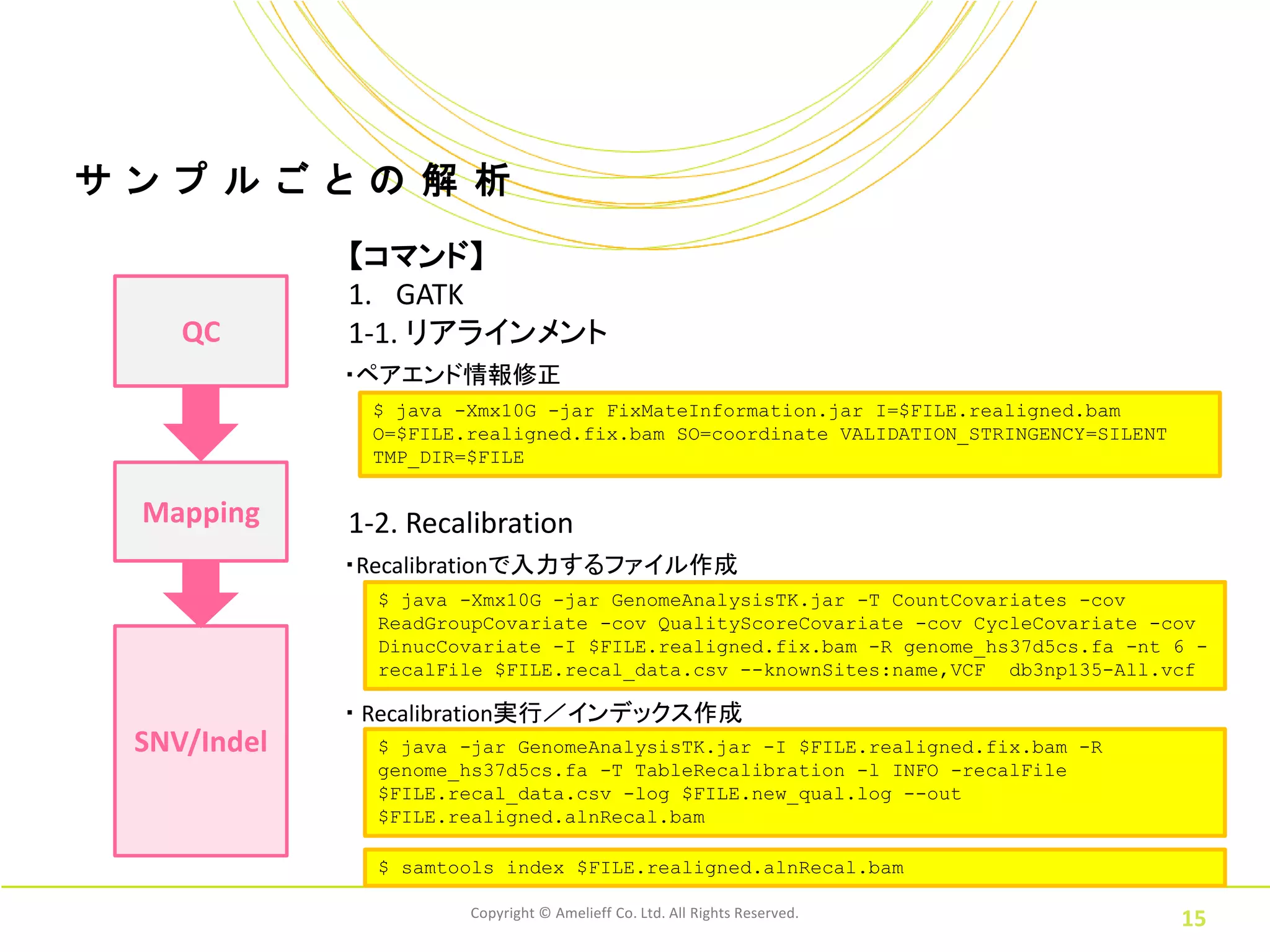 サ ン プ ル ご と の 解 析
              【コマンド】
              1. GATK
     QC       1-1. リアラインメント
              ・ペアエンド情報修正
               $ java -Xmx10G -jar FixMateInformation.jar I=$FILE.realigned.bam
               O=$FILE.realigned.fix.bam SO=coordinate VALIDATION_STRINGENCY=SILENT
               TMP_DIR=$FILE


  Mapping     1-2. Recalibration
              ・Recalibrationで入力するファイル作成
                $ java -Xmx10G -jar GenomeAnalysisTK.jar -T CountCovariates -cov
                ReadGroupCovariate -cov QualityScoreCovariate -cov CycleCovariate -cov
                DinucCovariate -I $FILE.realigned.fix.bam -R genome_hs37d5cs.fa -nt 6 -
                recalFile $FILE.recal_data.csv --knownSites:name,VCF db3np135-All.vcf

              ・ Recalibration実行／インデックス作成
  SNV/Indel     $ java -jar GenomeAnalysisTK.jar -I $FILE.realigned.fix.bam -R
                genome_hs37d5cs.fa -T TableRecalibration -l INFO -recalFile
                $FILE.recal_data.csv -log $FILE.new_qual.log --out
                $FILE.realigned.alnRecal.bam

                $ samtools index $FILE.realigned.alnRecal.bam

                       Copyright © Amelieff Co. Ltd. All Rights Reserved.
                                                                                      15
 