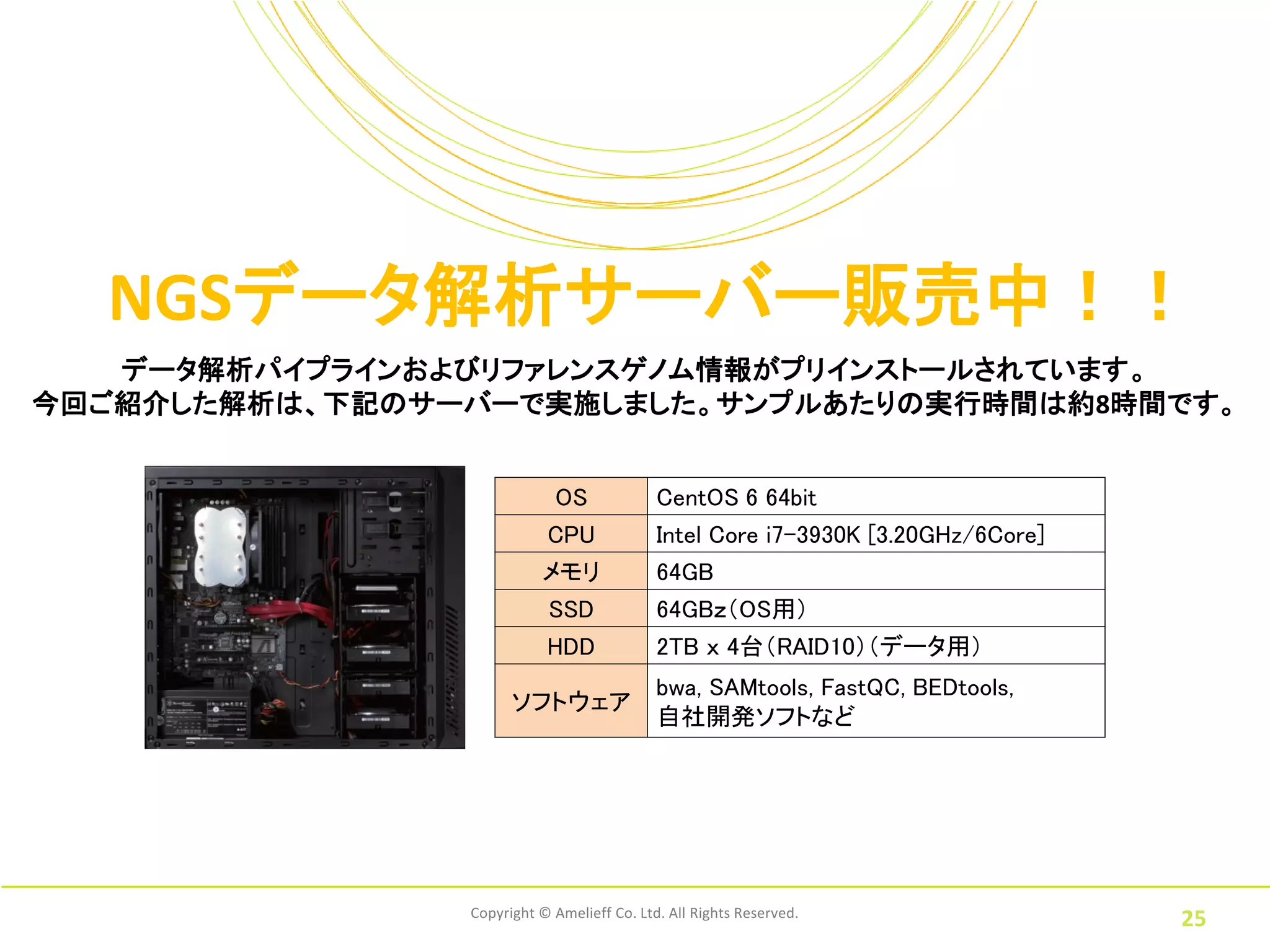 NGSデータ解析サーバー販売中！！
   データ解析パイプラインおよびリファレンスゲノム情報がプリインストールされています。
今回ご紹介した解析は、下記のサーバーで実施しました。サンプルあたりの実行時間は約8時間です。


                            OS              CentOS 6 64bit
                           CPU              Intel Core i7-3930K [3.20GHz/6Core]
                          メモリ               64GB
                           SSD              64GBｚ（OS用）
                           HDD              2TB ｘ 4台（RAID10）（データ用）
                                            bwa, SAMtools, FastQC, BEDtools,
                      ソフトウェア
                                            自社開発ソフトなど




                Copyright © Amelieff Co. Ltd. All Rights Reserved.
                                                                                  25
 