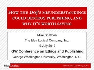 HOW THE DOJ'S MISUNDERSTANDINGS
       COULD DESTROY PUBLISHING, AND
           WHY IT'S WORTH SAVING

                            Mike Shatzkin
                    The Idea Logical Company, Inc.
                             9 July 2012
         GW Conference on Ethics and Publishing
            George Washington University, Washington, D.C.

The

Idea Logical
      Company
                                             © 2012 The Idea Logical Company, Inc.
 