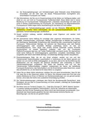 (c) die Nutzungsbedingungen und Verhaltensregeln jeder Webseite eines Drittanbieters
         einzuhalten, mit der oder über die dieses Preisausschreiben durchgeführt wird,
         einschließlich Foursquare und Twitter;
17. Alle Informationen, die Sie uns im Zusammenhang mit der Aktion zur Verfügung stellen, wird
    direkt an uns und nicht an Foursquareoder Twitterübermittelt. Diese Aktion wird in keiner
    Beziehung von Foursquareoder Twittergesponsert, unterstützt, beaufsichtigt und steht auch
    sonst in keinem Zusammenhang mit Foursquare. Zur Vermeidung von Missverständnisse:
    Foursquareund Twitter tragen keine Verantwortung für die Aktion ist nicht haftbar.
18. Änderungen            der         Teilnahmebedingungen        werden        auf          der
    Webseitehttp://bit.ly/InvisalignTimeDE als geänderte Teilnahmebedingungen veröffentlicht.
19. Soweit rechtlich zulässig, werden alleBeiträge unser Eigentum und werden nicht
    zurückgegeben.
20. Wir übernehmen keine Haftung für unrichtige oder ungenaue Informationen, für Fehler,
    Ausfälle, Unterbrechungen, Löschungen, Mängel, Verzögerungen im Betrieb oder während
    der Übertragung; Netzausfälle, Entwendung oder Zerstörung oder unautorisierten Zugriff auf
    Foursquare, Twitterund/oder Beiträge, für während der Übermittlung oder dem Betrieb
    verlorengegangene oder verspätete Beiträge unabhängig davon, ob dies auf
    Serverfehlfunktionen, Viren, Bugs oder andere Gründe außerhalb unserer Kontrolle
    zurückzuführen ist (soweit gesetzlich zulässig), oder von der Foursquare
    Plattform/Foursquare App bzw. der Twitter Plattform/App verursacht wurde. Wir übernehmen
    weiter keine Haftung für verlorengegangene, gestohlene, verspätete, beschädigte, falsch
    ausgefüllte oder falsch übermittelte Beiträge. Unvollständige Beiträge werden disqualifiziert.
21. Personenbezogene Date, die wir von Ihnen erheben, werden von uns und den
    Teilnehmenden Kieferorthopäden ausschließlich in Verbindung mit der Aktion genutzt und
    werden von uns nicht an Dritte weitergegeben, es sei denn, dies ist für die Durchführung des
    Wettbewerbs und die Vergabe der Gewinne erforderlich oder anderweitig in diesen
    Teilnahmebedingungen vorgesehen. Die Daten der Gewinner wird uns von den
    Teilnehmenden Kieferorthopäden mitgeteilt, insbesondere der Name, der betreffende
    Foursquare-Nutzername, das Geburtsdatum und die Email-Adresse jedes Gewinners, soweit
    dies erforderlich ist, um die Gewinne für diese Aktion zu vergeben.
22. Indem Sie an dieser Aktion teilnehmen, erklären Sie sich damit einverstanden, dass für den
    Fall, dass Sie zu den Gewinnern zählen, Ihr Name, Ihre Adresse sowie eine Foto oder eine
    andere Abbildung von Ihnen im Rahmen von Werbeveranstaltungen von uns genutzt werden
    können, ohne dass Sie hierfür eine zusätzliche Entschädigung erhalten.
23. Die Teilnahmebedingungen unterliegen dem Recht der Bundesrepublik Deutschland. Jede
    Streitigkeit, die aus oder im Zusammenhang mit Ihnen entsteht, unterliegt der Zuständigkeit
    deutscher Gerichte.
24. Die Aktion wird von Territorio Creativo, S.L., Calle Eloy Gonzalo 27, 28010, Madrid, Spanien
    in unserem Auftrag durchgeführt ("Administrator"). Durch die Teilnahme am Gewinnspiel
    erklären Sie Sich mit der Verwaltung der Aktion durch den Administrator einverstanden. Zum
    Abwickeln des Gewinnspiels gewähren Sie dem Administrator ähnliche Rechte und
    Berechtigungen, wie Sie sie uns gewährt haben.


     __________________________________________________________________________




20411652v.1
                                                                                                3
 