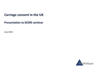 Carriage consent in the UK

Presentation to DCMS seminar


July 2012




                               Mediatique
 