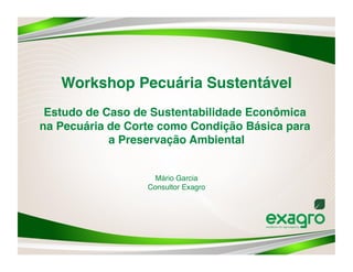 Workshop Pecuária Sustentável 
 Estudo de Caso de Sustentabilidade Econômica
na Pecuária de Corte como Condição Básica para
            a Preservação Ambiental 


                    Mário Garcia 
                  Consultor Exagro 
 