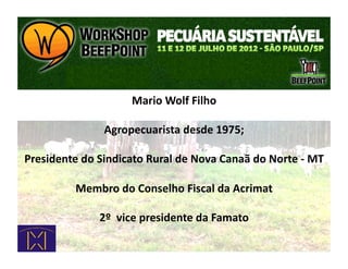 Mario	
  Wolf	
  Filho	
  

                        Agropecuarista	
  desde	
  1975;	
  

Presidente	
  do	
  Sindicato	
  Rural	
  de	
  Nova	
  Canaã	
  do	
  Norte	
  -­‐	
  MT	
  

               Membro	
  do	
  Conselho	
  Fiscal	
  da	
  Acrimat	
  

                       2º	
  	
  vice	
  presidente	
  da	
  Famato	
  
 