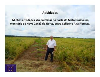ARvidades	
  

 	
  Minhas	
  aRvidades	
  são	
  exercidas	
  no	
  norte	
  do	
  Mato	
  Grosso,	
  no	
  
município	
  de	
  Nova	
  Canaã	
  do	
  Norte,	
  entre	
  Colider	
  e	
  Alta	
  Floresta.	
  
 