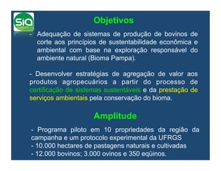 Objetivos
-  Adequação de sistemas de produção de bovinos de
   corte aos princípios de sustentabilidade econômica e
   ambiental com base na exploração responsável do
   ambiente natural (Bioma Pampa).

- Desenvolver estratégias de agregação de valor aos
produtos agropecuários a partir do processo de
certificação de sistemas sustentáveis e da prestação de
serviços ambientais pela conservação do bioma.

                    Amplitude
- Programa piloto em 10 propriedades da região da
campanha e um protocolo experimental da UFRGS
- 10.000 hectares de pastagens naturais e cultivadas
- 12.000 bovinos; 3.000 ovinos e 350 eqüinos.
 