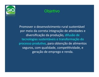 ObjeIvo	
  


	
   Promover	
  o	
  desenvolvimento	
  rural	
  sustentável	
  
     por	
  meio	
  da	
  correta	
  integração	
  de	
  aIvidades	
  e	
  
            diversiﬁcação	
  da	
  produção,	
  difusão	
  de	
  
      tecnologias	
  sustentáveis	
  e	
  transformação	
  do	
  
    processo	
  produIvo,	
  para	
  obtenção	
  de	
  alimentos	
  
       seguros,	
  com	
  qualidade,	
  compeIIvidade,	
  e	
  
                geração	
  de	
  emprego	
  e	
  renda.	
  	
  
 