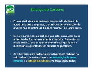 Balanço	
  de	
  Carbono	
  

•  Com	
  o	
  nível	
  atual	
  das	
  emissões	
  de	
  gases	
  de	
  efeito	
  estufa,	
  
   acredita-­‐se	
  que	
  o	
  sequestro	
  de	
  carbono	
  por	
  plantações	
  de	
  
   árvores	
  não	
  garanNrá	
  um	
  balanço	
  favorável	
  no	
  longo	
  prazo.	
  

•  Os	
  níveis	
  orgânicos	
  do	
  carbono	
  dos	
  solos	
  em	
  muitas	
  áreas	
  
   antropizadas	
  foram	
  severamente	
  exauridos.	
  Aumentar	
  os	
  
   níveis	
  do	
  M.O.	
  destes	
  solos	
  melhoraria	
  sua	
  qualidade	
  e	
  
   aumentaria	
  a	
  quanNdade	
  de	
  carbono	
  sequestrado.	
  

•  As	
  estratégias	
  para	
  potencializar	
  a	
  ﬁxação	
  de	
  carbono	
  no	
  
   solo	
  incluem,	
  invariavelmente:	
  a	
  conservação	
  de	
  áreas	
  
   naturais	
  e	
  a	
  rotação	
  de	
  culturas	
  em	
  áreas	
  agricultadas.	
  
 