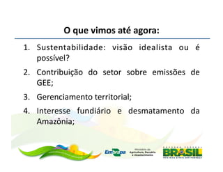 O	
  que	
  vimos	
  até	
  agora:	
  
1.  Sustentabilidade:	
   visão	
   idealista	
   ou	
   é	
  
    possível?	
  
2.  Contribuição	
   do	
   setor	
   sobre	
   emissões	
   de	
  
    GEE;	
  
3.  Gerenciamento	
  territorial;	
  
4.  Interesse	
   fundiário	
   e	
   desmatamento	
   da	
  
    Amazônia;	
  
 