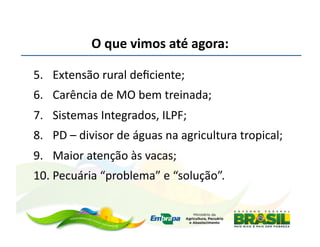 O	
  que	
  vimos	
  até	
  agora:	
  

5.  Extensão	
  rural	
  deﬁciente;	
  
6.  Carência	
  de	
  MO	
  bem	
  treinada;	
  
7.  Sistemas	
  Integrados,	
  ILPF;	
  
8.  PD	
  –	
  divisor	
  de	
  águas	
  na	
  agricultura	
  tropical;	
  
9.  Maior	
  atenção	
  às	
  vacas;	
  
10. Pecuária	
  “problema”	
  e	
  “solução”.	
  
 