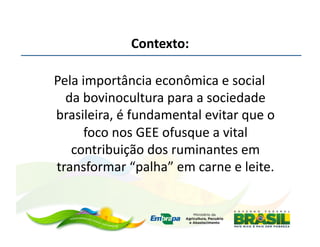Contexto:	
  

	
  Pela	
  importância	
  econômica	
  e	
  social	
  
      da	
  bovinocultura	
  para	
  a	
  sociedade	
  
    brasileira,	
  é	
  fundamental	
  evitar	
  que	
  o	
  
             foco	
  nos	
  GEE	
  ofusque	
  a	
  vital	
  
       contribuição	
  dos	
  ruminantes	
  em	
  
    transformar	
  “palha”	
  em	
  carne	
  e	
  leite.
 