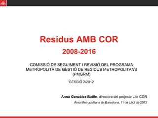 Residus AMB COR
               2008-2016
 COMISSIÓ DE SEGUIMENT I REVISIÓ DEL PROGRAMA
METROPOLITÀ DE GESTIÓ DE RESIDUS METROPOLITANS
                   (PMGRM)
                  SESSIÓ 2/2012



              Anna González Batlle, directora del projecte Life COR
                      Àrea Metropolitana de Barcelona, 11 de juliol de 2012
 