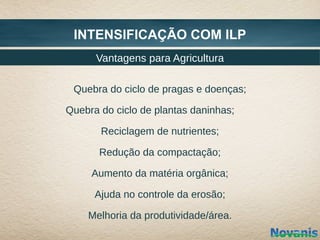 INTENSIFICAÇÃO COM ILP
      Vantagens para Agricultura

 Quebra do ciclo de pragas e doenças;

Quebra do ciclo de plantas daninhas;

       Reciclagem de nutrientes;

       Redução da compactação;

     Aumento da matéria orgânica;

      Ajuda no controle da erosão;

    Melhoria da produtividade/área.
 