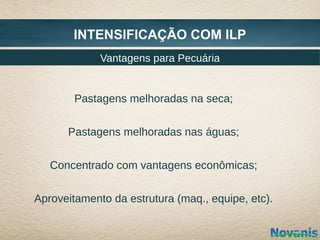 INTENSIFICAÇÃO COM ILP
             Vantagens para Pecuária


        Pastagens melhoradas na seca;


      Pastagens melhoradas nas águas;


   Concentrado com vantagens econômicas;


Aproveitamento da estrutura (maq., equipe, etc).
 