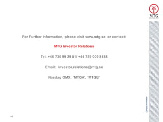 For Further Information, please visit www.mtg.se or contact:

                       MTG Investor Relations

               Tel: +46 736 99 29 81/ +44 759 009 8188

                  Email: investor.relations@mtg.se

                    Nasdaq OMX: ‘MTGA’, ‘MTGB’




                                                                    Contact information
44
 