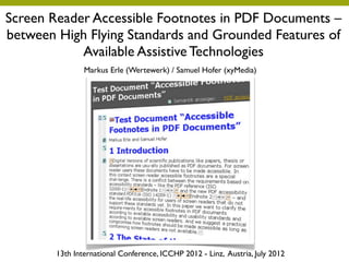 Screen Reader Accessible Footnotes in PDF Documents –
between High Flying Standards and Grounded Features of
            Available Assistive Technologies
                Markus Erle (Wertewerk) / Samuel Hofer (xyMedia)




        13th International Conference, ICCHP 2012 - Linz, Austria, July 2012
 