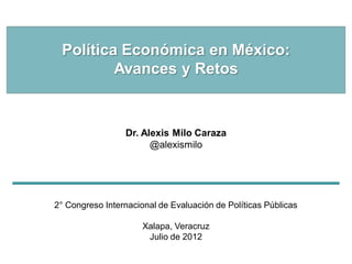 Política Económica en México:
         Avances y Retos


                 Dr. Alexis Milo Caraza
                       @alexismilo




2° Congreso Internacional de Evaluación de Políticas Públicas

                      Xalapa, Veracruz
                       Julio de 2012
 