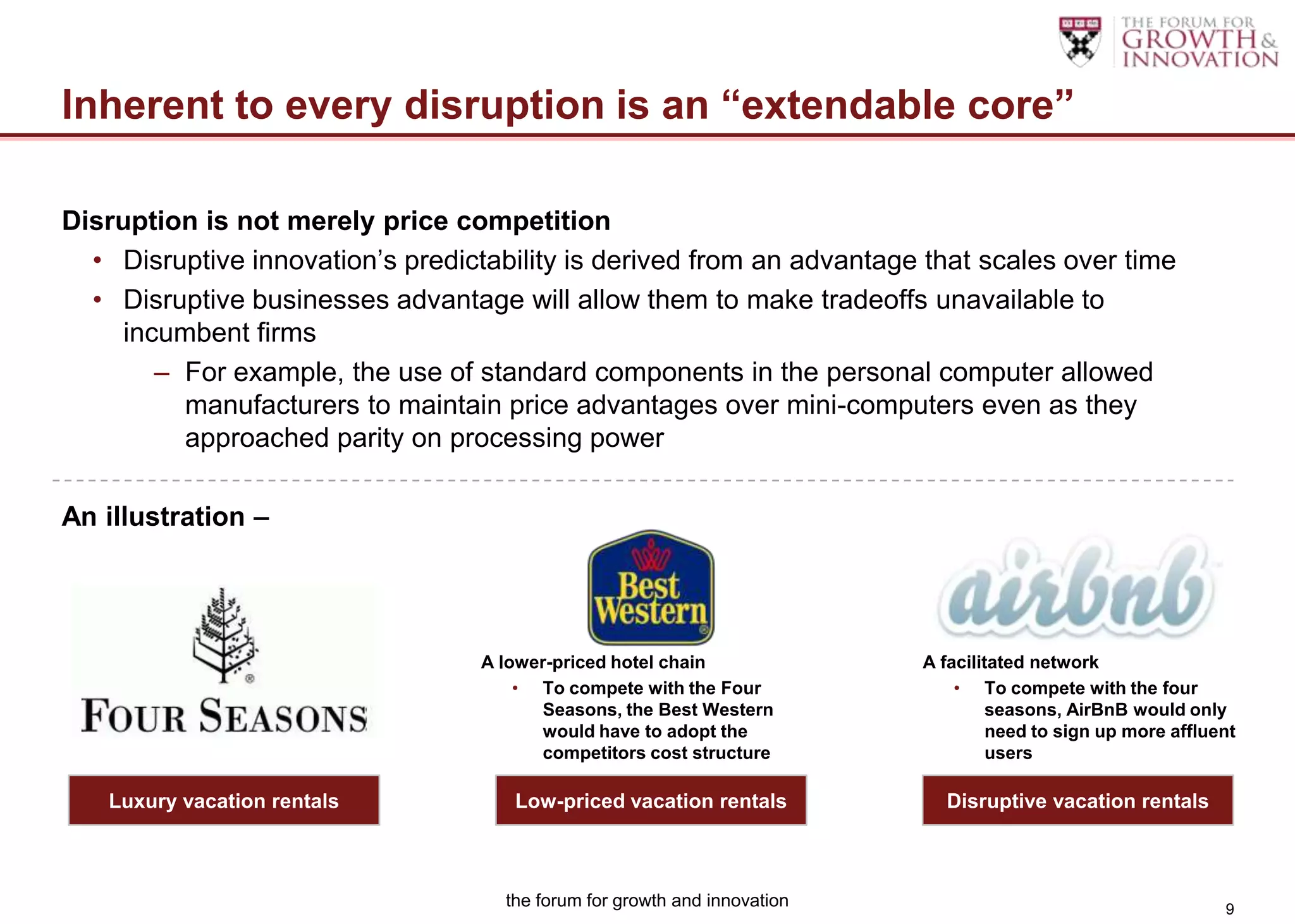 Inherent to every disruption is an “extendable core”

Disruption is not merely price competition
  • Disruptive innovation‟s predictability is derived from an advantage that scales over time
  • Disruptive businesses advantage will allow them to make tradeoffs unavailable to
     incumbent firms
        – For example, the use of standard components in the personal computer allowed
          manufacturers to maintain price advantages over mini-computers even as they
          approached parity on processing power

An illustration –




                                  A lower-priced hotel chain               A facilitated network
                                      • To compete with the Four               • To compete with the four
                                         Seasons, the Best Western                  seasons, AirBnB would only
                                         would have to adopt the                    need to sign up more affluent
                                         competitors cost structure                 users

   Luxury vacation rentals            Low-priced vacation rentals            Disruptive vacation rentals



                                     the forum for growth and innovation                                       9
 