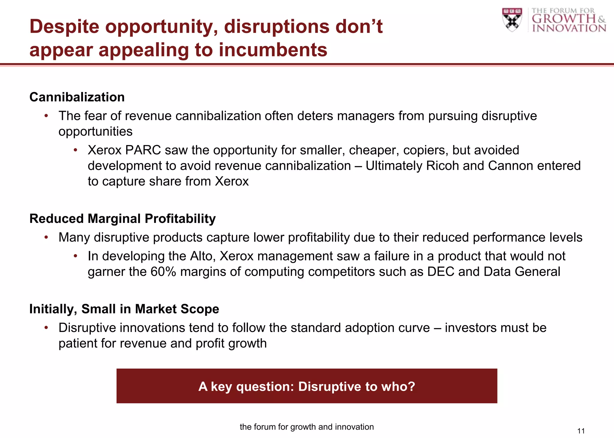 Despite opportunity, disruptions don’t
appear appealing to incumbents

Cannibalization
  • The fear of revenue cannibalization often deters managers from pursuing disruptive
    opportunities
      • Xerox PARC saw the opportunity for smaller, cheaper, copiers, but avoided
         development to avoid revenue cannibalization – Ultimately Ricoh and Cannon entered
         to capture share from Xerox

Reduced Marginal Profitability
  • Many disruptive products capture lower profitability due to their reduced performance levels
      • In developing the Alto, Xerox management saw a failure in a product that would not
        garner the 60% margins of computing competitors such as DEC and Data General

Initially, Small in Market Scope
   • Disruptive innovations tend to follow the standard adoption curve – investors must be
      patient for revenue and profit growth


                             A key question: Disruptive to who?

                                    the forum for growth and innovation                        11
 